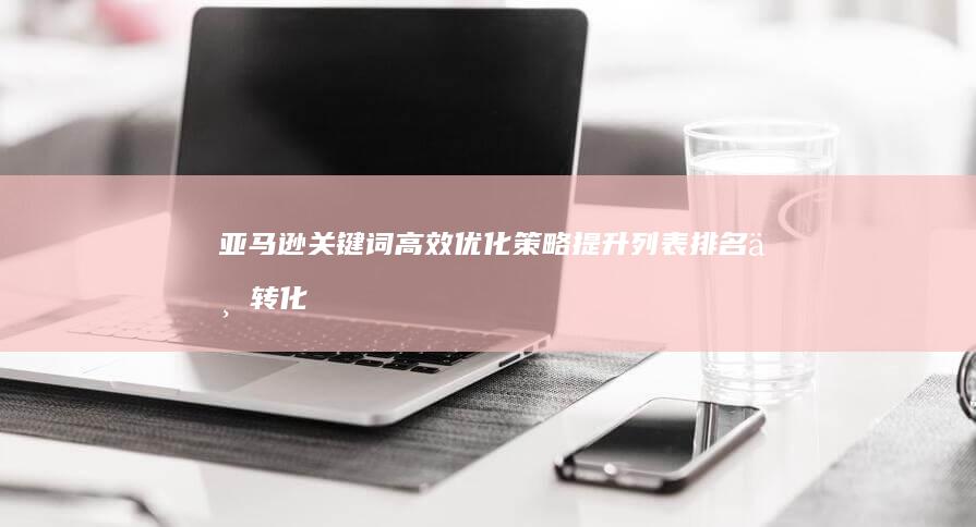 亚马逊关键词高效优化策略：提升列表排名与转化率