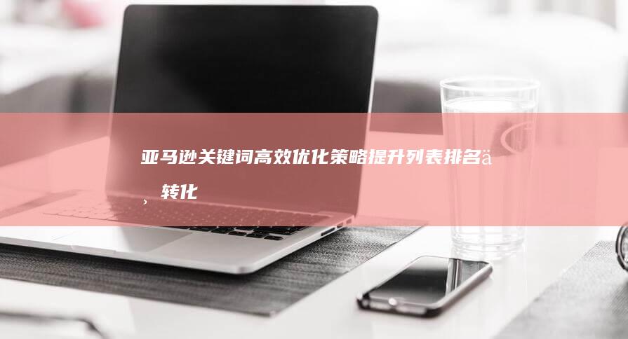 亚马逊关键词高效优化策略：提升列表排名与转化率